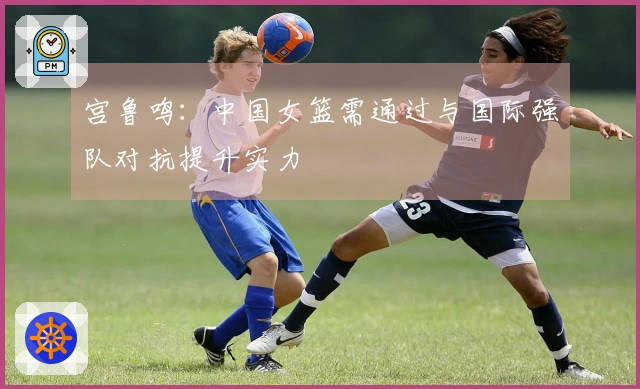 宫鲁鸣：中国女篮需通过与国际强队对抗提升实力