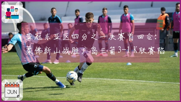 亚冠东亚区四分之一决赛首回合：柔佛新山战胜广岛三箭3-1 K联赛陷入不胜困境