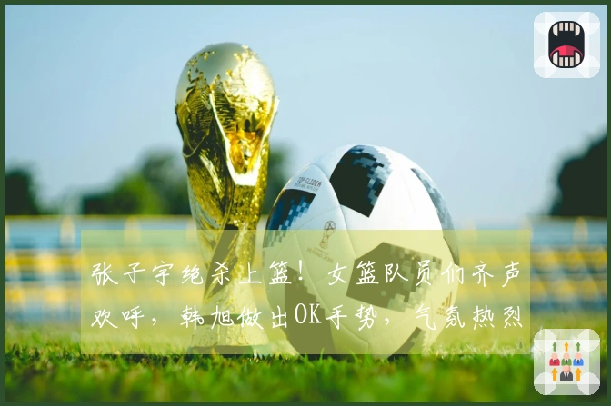 张子宇绝杀上篮！女篮队员们齐声欢呼，韩旭做出OK手势，气氛热烈！