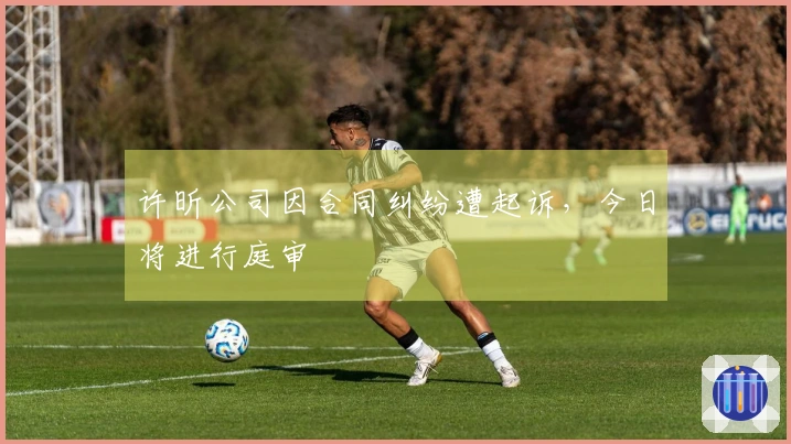 许昕公司因合同纠纷遭起诉，今日将进行庭审