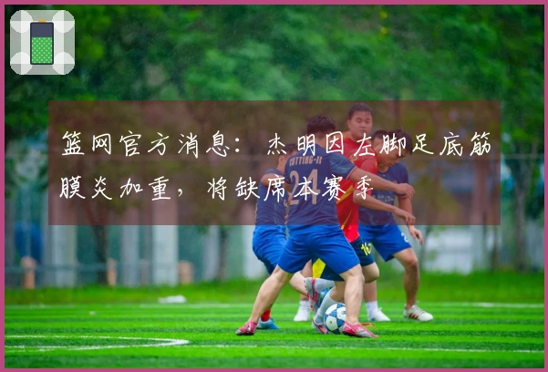 篮网官方消息：杰明因左脚足底筋膜炎加重，将缺席本赛季