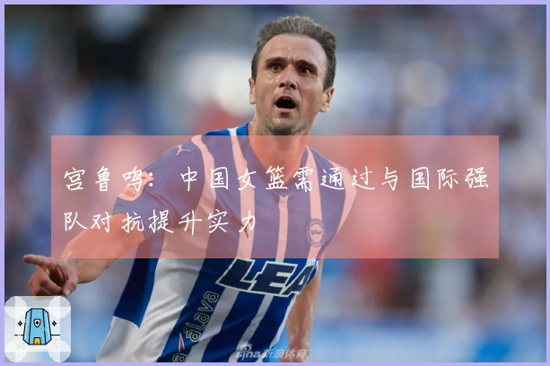 宫鲁鸣：中国女篮需通过与国际强队对抗提升实力