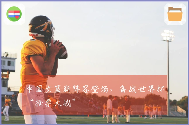 中国女篮新阵容登场，备战世界杯“抢票大战”