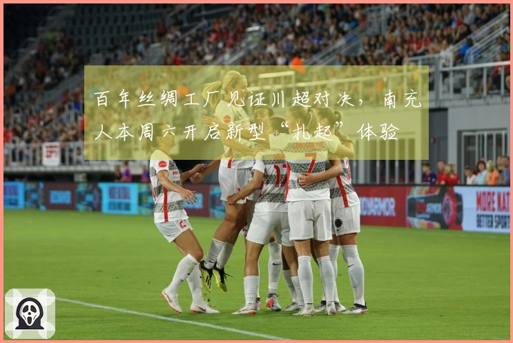 百年丝绸工厂见证川超对决,南充人本周六开启新型“扎起”体验