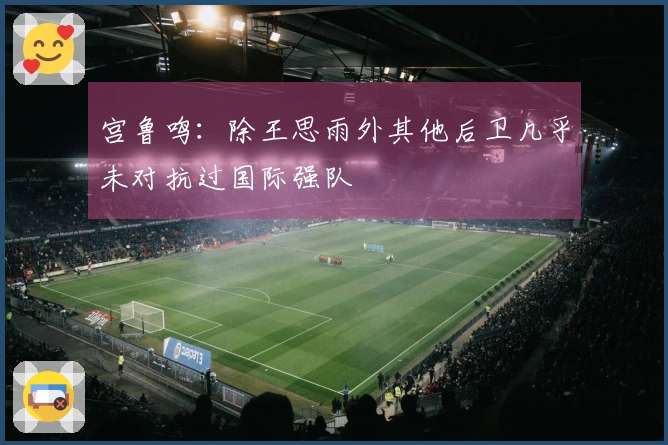 宫鲁鸣：除王思雨外其他后卫几乎未对抗过国际强队