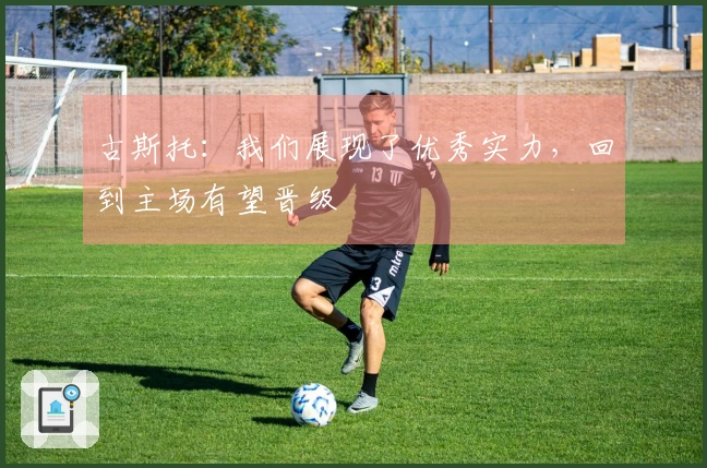 古斯托：我们展现了优秀实力，回到主场有望晋级