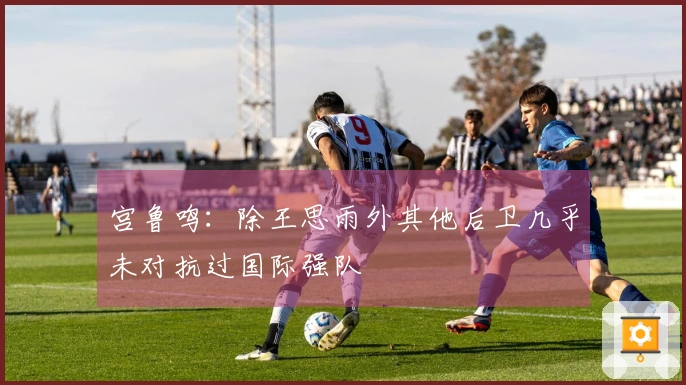 宫鲁鸣：除王思雨外其他后卫几乎未对抗过国际强队