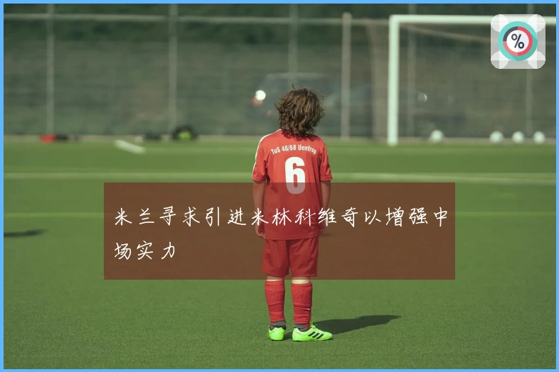 米兰寻求引进米林科维奇以增强中场实力