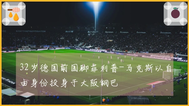 32岁德国前国脚菲利普-马克斯以自由身份投身于大阪钢巴