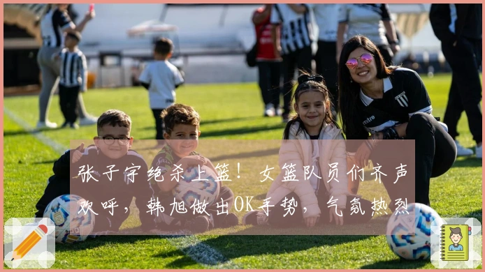 张子宇绝杀上篮！女篮队员们齐声欢呼，韩旭做出OK手势，气氛热烈！