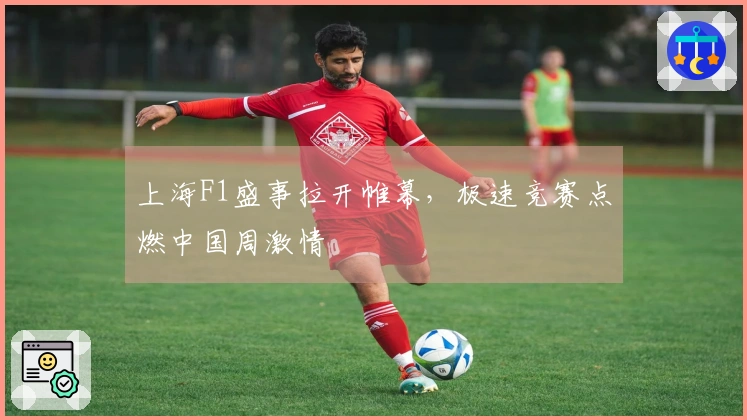 上海F1盛事拉开帷幕，极速竞赛点燃中国周激情