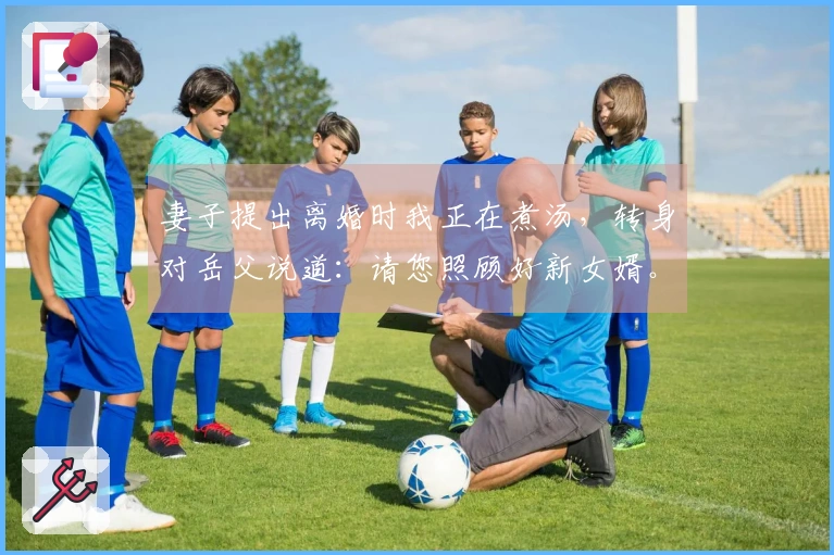 妻子提出离婚时我正在煮汤，转身对岳父说道：请您照顾好新女婿。