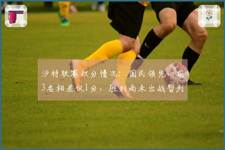 沙特联赛积分情况：国民领先，前3名相差仅1分，胜利尚未出战暂列第二