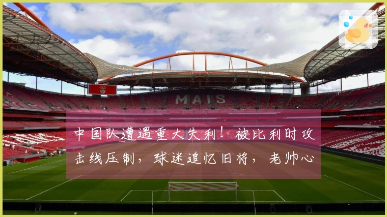 中国队遭遇重大失利！被比利时攻击线压制，球迷追忆旧将，老帅心中有愧？