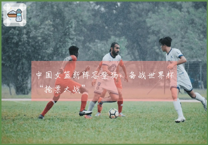 中国女篮新阵容登场，备战世界杯“抢票大战”